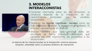 • Corriente intermedia entre las dos anteriores: la
conducta depende de la interacción de las
características personales con las variables
situacionales.
• Destacan las teorías cognitivas- sociales como las
más aceptadas. Analizan la persona en el contexto. El
principal representante es Mischel.
• Mischel sostiene que cada persona debe ser
estudiada de forma individual, analizando qué
variables son más importantes, las personales o las
situacionales.
La esencia de los interaccionistas es la transacción continua persona-
situación, entendida como un proceso dinámico de interacción.
3. MODELOS
INTERACCONISTAS
 