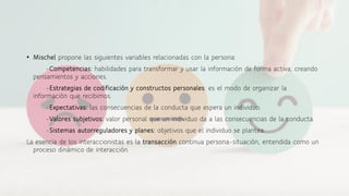 • Mischel propone las siguientes variables relacionadas con la persona:
-Competencias: habilidades para transformar y usar la información de forma activa, creando
pensamientos y acciones.
-Estrategias de codificación y constructos personales: es el modo de organizar la
información que recibimos.
-Expectativas: las consecuencias de la conducta que espera un individuo.
-Valores subjetivos: valor personal que un individuo da a las consecuencias de la conducta.
-Sistemas autorreguladores y planes: objetivos que el individuo se plantea.
La esencia de los interaccionistas es la transacción continua persona-situación, entendida como un
proceso dinámico de interacción.
 