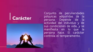 Carácter
Conjunto de peculiaridades
psíquicas adquiridas de la
persona. Depende de la
actividad del individuo y de
sus condiciones de vida, y se
manifiesta en lo que la
persona hace. El carácter
controla el temperamento.
 