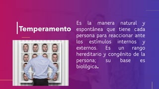 Temperamento
Es la manera natural y
espontánea que tiene cada
persona para reaccionar ante
los estímulos internos y
externos. Es un rango
hereditario y congénito de la
persona; su base es
biológica
 