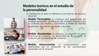 La clasificación se hace en referencia a los factores de persona-
situación:
• la conducta está determinada por
variables personales, constitutivas del individuo. Se espera que
la conducta sea estable y consistente a través de distintas
situaciones. Dos teorías: de estado y de rasgo.
• el ambiente, la situación es quien
determina la conducta. La estabilidad de la conducta se
explicaría por la estabilidad del ambiente.
• : el comportamiento está
determinado por la interacción de las características
personales con la situación.
ó
 
