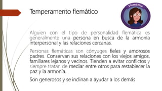 Temperamento flemático
Alguien con el tipo de personalidad flemática es
generalmente una persona en busca de la armonía
interpersonal y las relaciones cercanas.
Personas flemáticas son cónyuges fieles y amorosos
padres. Conservan sus relaciones con los viejos amigos,
familiares lejanos y vecinos. Tienden a evitar conflictos y
siempre tratan de mediar entre otros para restablecer la
paz y la armonía.
Son generosos y se inclinan a ayudar a los demás
 