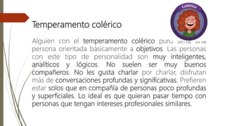 Temperamento colérico
Alguien con el temperamento colérico puro sería una
persona orientada básicamente a objetivos. Las personas
con este tipo de personalidad son muy inteligentes,
analíticos y lógicos. No suelen ser muy buenos
compañeros. No les gusta charlar por charlar, disfrutan
más de conversaciones profundas y significativas. Prefieren
estar solos que en compañía de personas poco profundas
y superficiales. Lo ideal es que quieran pasar tiempo con
personas que tengan intereses profesionales similares.
 