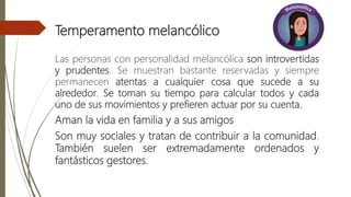 Temperamento melancólico
Las personas con personalidad melancólica son introvertidas
y prudentes. Se muestran bastante reservadas y siempre
permanecen atentas a cualquier cosa que sucede a su
alrededor. Se toman su tiempo para calcular todos y cada
uno de sus movimientos y prefieren actuar por su cuenta.
Aman la vida en familia y a sus amigos
Son muy sociales y tratan de contribuir a la comunidad.
También suelen ser extremadamente ordenados y
fantásticos gestores.
 