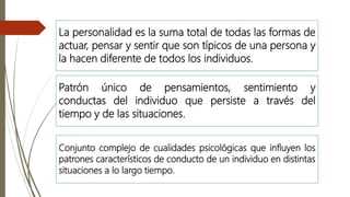 La personalidad es la suma total de todas las formas de
actuar, pensar y sentir que son típicos de una persona y
la hacen diferente de todos los individuos.
Patrón único de pensamientos, sentimiento y
conductas del individuo que persiste a través del
tiempo y de las situaciones.
Conjunto complejo de cualidades psicológicas que influyen los
patrones característicos de conducto de un individuo en distintas
situaciones a lo largo tiempo.
 