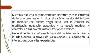 Mientras que con el temperamento nacemos y es el cimiento
de lo que seremos en la vida, el carácter resulta del trabajo
de moldear ese primer rasgo inicial. Así, el carácter es
modificable, educable, adquirido y se puede modelar y
controlar en sus diversas manifestaciones externas.
Generalmente se conforma la base del carácter en la niñez y
la adolescencia, a través de las relaciones, la educación, la
interacción social y las experiencias.
 