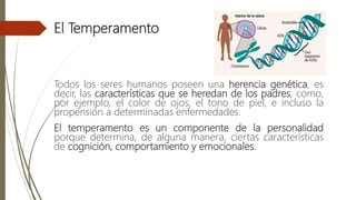 El Temperamento
Todos los seres humanos poseen una herencia genética, es
decir, las características que se heredan de los padres, como,
por ejemplo, el color de ojos, el tono de piel, e incluso la
propensión a determinadas enfermedades.
El temperamento es un componente de la personalidad
porque determina, de alguna manera, ciertas características
de cognición, comportamiento y emocionales.
 