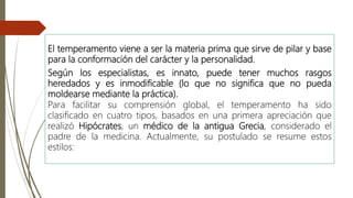 El temperamento viene a ser la materia prima que sirve de pilar y base
para la conformación del carácter y la personalidad.
Según los especialistas, es innato, puede tener muchos rasgos
heredados y es inmodificable (lo que no significa que no pueda
moldearse mediante la práctica).
Para facilitar su comprensión global, el temperamento ha sido
clasificado en cuatro tipos, basados en una primera apreciación que
realizó Hipócrates, un médico de la antigua Grecia, considerado el
padre de la medicina. Actualmente, su postulado se resume estos
estilos:
 