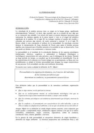 1
LA PERSONALIDAD
Ficha de la Cátedra” Psicosociología de las Organizaciones”, UCES
Compilación y adaptación de la Prof. Lic. Diana G. Salvaggio
Colaboración del Lic. Eduardo D. Sicardi
Buenos Aires, Revisión 2014
INTRODUCCIÓN
La etimología de la palabra persona tiene su origen en la lengua griega, significando
etimológicamente "máscara", es decir, algo asumido, que no es propio de uno, algo que
no es sustancial sino añadido. Los actores del teatro se ponían máscaras (personas) para
representar los distintos papeles de la pieza teatral; y éste es el origen del primitivo
significado de la palabra. En el siglo III, los teólogos cambian el sentido del vocablo y
entienden por persona algo interior, de matiz sustancial o esencial. Y en el siglo VI,
Boecio añade a esta concepción el atributo de la racionalidad. En psicología conviene
destacar la interpretación de Jung, discípulo de Freud, para quien el término persona
significa cara (mascara) que el hombre presenta a la sociedad en que se desenvuelve. Cara
que puede ser distinta a sus sentimientos e intereses reales.
La personalidad es el resultado de la articulación dinámica de los aspectos psicológicos
(intelectuales, afectivos, cognitivos y pulsionales) y biológicos (fisiológicos y
morfológicos) característicos de cada persona y que le distinguen de las demás. Durante
un largo período de tiempo, se consideró que la personalidad era inmodificable. Una de
las características de la máscara en el teatro antiguo era su permanencia, su fijeza, por eso
probablemente se adoptó el término personalidad para designar los rasgos característicos
de una persona. En la actualidad esta idea está totalmente descartada.
En nuestro caso vamos a adoptar la definición de W. Allport:
Personalidad es la organización dinámica, en el interior del individuo,
de los sistemas psicofísicos que
determinan su conducta y su pensamiento característicos.
Esta definición indica que la personalidad es de naturaleza cambiante: organización
dinámica.
 Que es algo interno, no de apariencia externa.
 Que no es exclusivamente mental, ni exclusivamente neurológica sino que su
organización exige el funcionamiento de mente y cuerpo como unidad.
 Que los sistemas psicológicos son tendencias determinantes que dirigen y motivan la
acción.
 Que la conducta y el pensamiento son característicos de cada individuo, y que en
ellos se refleja su adaptación al ambiente, a la vez que son formas de acción sobre él.
Aunque Allport en su definición no señala ningún sistema concreto, como aclaración que
puede ayudar a comprenderla mejor, señalaremos algunos sistemas a los que él se refiere:
costumbres, sentimientos, rasgos, creencias, expectativas, estilos de conducta,
constitución física, sistema glandular y nervioso.
En la génesis de toda personalidad se encuentran elementos de origen hereditario y
elementos de origen ambiental. La herencia proporciona una constitución física y una
 