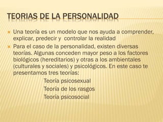 TEORIAS DE LA PERSONALIDAD
 Una teoría es un modelo que nos ayuda a comprender,
explicar, predecir y controlar la realidad
 Para el caso de la personalidad, existen diversas
teorías. Algunas conceden mayor peso a los factores
biológicos (hereditarios) y otras a los ambientales
(culturales y sociales) y psicológicos. En este caso te
presentamos tres teorías:
Teoría psicosexual
Teoría de los rasgos
Teoría psicosocial
 