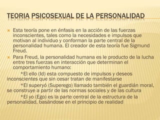 TEORIA PSICOSEXUAL DE LA PERSONALIDAD
 Esta teoría pone en énfasis en la acción de las fuerzas
inconscientes, tales como la necesidades e impulsos que
motivan al individuo y conforman la parte central de la
personalidad humana. El creador de esta teoría fue Sigmund
Freud.
 Para Freud, la personalidad humana es le producto de la lucha
entre tres fuerzas en interacción que determinan el
comportamiento humano:
*El ello (Id) esta compuesto de impulsos y deseos
inconscientes que sin cesar tratan de manifestarse
*El superyó (Superego) llamado también el guardián moral,
se construye a partir de las normas sociales y de las cultura
*El yo (Ego) es la parte central de la estructura de la
personalidad, basándose en el principio de realidad
 