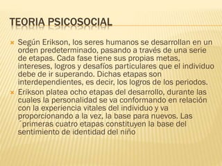 TEORIA PSICOSOCIAL
 Según Erikson, los seres humanos se desarrollan en un
orden predeterminado, pasando a través de una serie
de etapas. Cada fase tiene sus propias metas,
intereses, logros y desafíos particulares que el individuo
debe de ir superando. Dichas etapas son
interdependientes, es decir, los logros de los periodos.
 Erikson platea ocho etapas del desarrollo, durante las
cuales la personalidad se va conformando en relación
con la experiencia vitales del individuo y va
proporcionando a la vez, la base para nuevos. Las
´primeras cuatro etapas constituyen la base del
sentimiento de identidad del niño
 