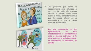 • Una persona que sufre de
egocentrismo está aferrada al
ego, ve la vida de manera
parcial y divide todo entre
bueno o malo; considera que lo
que le causa placer es lo
adecuado y lo que le causa
dolor es inadecuado.
• Lo que caracteriza a los
egocéntricos es una
insatisfacción e inadaptación
más o menos extremas a la
vida, esto es, la soledad íntima,
la inmadurez, el desamor, el
miedo.
 