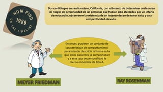 LAS PERSONALIDADES TIPO A Y B
Dos cardiólogos en san francisco, California, con el intento de determinar cuales eran
los rasgos de personalidad de las personas que habían sido afectados por un infarto
de miocardio, observaron la existencia de un intenso deseo de tener éxito y una
competitividad elevada.
Entonces, pusieron un conjunto de
características de comportamiento
para intentar describir la forma en la
que estos pacientes se comportaban
y a este tipo de personalidad le
dieron el nombre de tipo A.
 