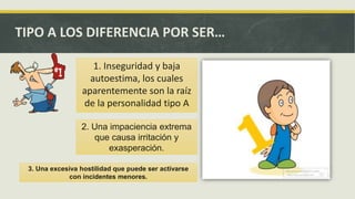 TIPO A LOS DIFERENCIA POR SER…
1. Inseguridad y baja
autoestima, los cuales
aparentemente son la raíz
de la personalidad tipo A
2. Una impaciencia extrema
que causa irritación y
exasperación.
3. Una excesiva hostilidad que puede ser activarse
con incidentes menores.
 