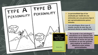 • La personalidad tipo A fue
analizada por medio de una
entrevista con una persona tipo A
por aproximadamente quince
minutos
• Los psicólogos dicen que el
estado mental de este tipo de
personal afecta su salud física.
De acuerdo a los psicólogos
estudiosos en la material esta
teoría tiene serias limitaciones
incluyendo el hecho de que las
muestras no son tan grandes
para explicar la variación o
diferencia entre ambas
personalidades.
 