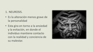 Clases de Anomalías
1. NEUROSIS.
• Es la alteración menos grave de
la personalidad
• Esta gira en torno a la ansiedad
y la evitación, en donde el
individuo mantiene contacto
con la realidad y conciencia de
su malestar.
 