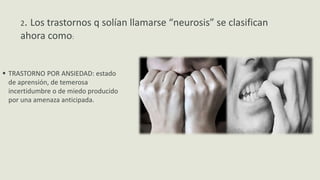  TRASTORNO POR ANSIEDAD: estado
de aprensión, de temerosa
incertidumbre o de miedo producido
por una amenaza anticipada.
2. Los trastornos q solían llamarse “neurosis” se clasifican
ahora como:
 