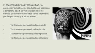 E) TRASTORNO DE LA PERSONALIDAD: Son
patrones inadaptivos de conducta que aparecen
a temprana edad, se van arraigando con el
tiempo y no son considerados como anormales
por las personas que los muestran.
- Trastorno de personalidad paranoide
- Trastorno de personalidad antisocial
- Trastorno de personalidad compulsiva
- Trastorno de personalidad dependiente
 