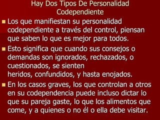 Hay Dos Tipos De Personalidad
                   Codependiente
 Los que manifiestan su personalidad
  codependiente a través del control, piensan
  que saben lo que es mejor para todos.
 Esto significa que cuando sus consejos o
  demandas son ignorados, rechazados, o
  cuestionados, se sienten
  heridos, confundidos, y hasta enojados.
 En los casos graves, los que controlan a otros
  en su codependencia puede incluso dictar lo
  que su pareja gaste, lo que los alimentos que
  come, y a quienes o no él o ella debe visitar.
 