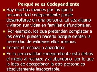Porqué se es Codependiente
 Hay muchas razones por las que la
  personalidad codependiente puede
  desarrollarse en una persona, tal vez alguno
  vivieron sus vidas en familias disfuncionales.
 Por ejemplo, los que pretenden complacer a
  los demás pueden hacerlo porque sienten la
  necesidad de validarse ellos mismos.
 Temen el rechazo o abandono.
 En la personalidad codependiente está detrás
  el miedo al rechazo y al abandono, por lo que
  la idea de decepcionar la otra persona es
  absolutamente insoportable.
 