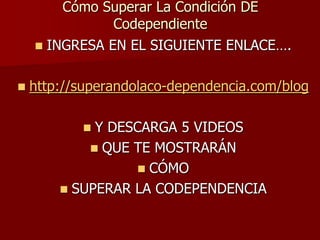 Cómo Superar La Condición DE
               Codependiente
     INGRESA EN EL SIGUIENTE ENLACE….


   http://superandolaco-dependencia.com/blog

            Y DESCARGA 5 VIDEOS
             QUE TE MOSTRARÁN
                   CÓMO
         SUPERAR LA CODEPENDENCIA
 