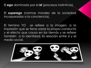 El ego dominado por el id (procesos instintivos).

El superego (normas morales de la sociedad
incorporadas a la conciencia).

El termino YO se refiere a la imagen, a la
impresión que se tiene sobre la propia conducta
y el efecto que causa en los demás y se refiere
también a la identidad, la relación entre sí y el
medio social.
 