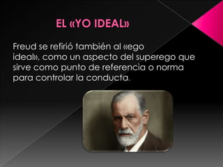 Freud se refirió también al «ego
ideal», como un aspecto del superego que
sirve como punto de referencia o norma
para controlar la conducta.
 
