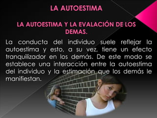 La conducta del individuo suele reflejar la
autoestima y esto, a su vez, tiene un efecto
tranquilizador en los demás. De este modo se
establece una interacción entre la autoestima
del individuo y la estimación que los demás le
manifiestan.
 