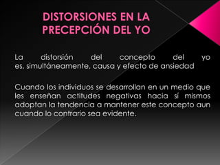 La      distorsión  del     concepto      del     yo
es, simultáneamente, causa y efecto de ansiedad

Cuando los individuos se desarrollan en un medio que
les enseñan actitudes negativas hacia sí mismos
adoptan la tendencia a mantener este concepto aun
cuando lo contrario sea evidente.
 