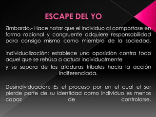 Zimbardo.- Hace notar que el individuo al comportase en
forma racional y congruente adquiere responsabilidad
para consigo mismo como miembro de la sociedad.

Individualización: establece una oposición contra todo
aquel que se rehúsa a actuar individualmente
y se separa de las ataduras tribales hacia la acción
                      indiferenciada.

Desindividuación: Es el proceso por en el cual el ser
pierde parte de su identidad como individuo es menos
capaz                   de                controlarse.
 