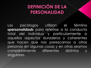 Los    psicólogos   utilizan   el      término
«personalidad» para referirse a la conducta
total del individuo y particularmente a
aquellos aspectos duraderos y coherentes
que hacen que nos parezcamos a otras
personas en algunas cosas y en otras seamos
completamente     diferentes     distintos   y
singulares.
 