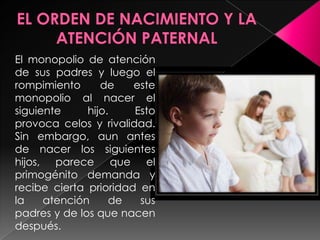 El monopolio de atención
de sus padres y luego el
rompimiento      de    este
monopolio al nacer el
siguiente     hijo.    Esto
provoca celos y rivalidad.
Sin embargo, aun antes
de nacer los siguientes
hijos, parece que el
primogénito demanda y
recibe cierta prioridad en
la    atención     de   sus
padres y de los que nacen
después.
 