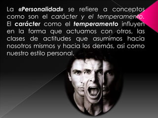 La «Personalidad» se refiere a conceptos
como son el carácter y el temperamento.
El carácter como el temperamento influyen
en la forma que actuamos con otros, las
clases de actitudes que asumimos hacia
nosotros mismos y hacia los demás, así como
nuestro estilo personal.
 