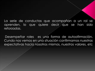 La serie de conductas que acompañan a un rol se
aprenden, lo que quiere decir que se han sido
reforzadas.

Desempeñar roles es una forma de autoafirmación.
Cundo nos vemos en una situación confirmamos nuestras
expectativas hacia nosotros mismos, nuestros valores, etc
 