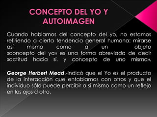 Cuando hablamos del concepto del yo, no estamos
refiriendo a cierta tendencia general humana: mirarse
así      mismo      como      a    un         objeto
«concepto del yo» es una forma abreviada de decir
«actitud hacia sí, y concepto de uno mismo».

George Herbert Mead.-Indicó que el Yo es el producto
de la interacción que entablamos con otros y que el
individuo sólo puede percibir a sí mismo como un reflejo
en los ojos d otro.
 