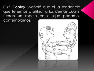 C.H. Cooley .-Señaló que el la tendencia
que tenemos a utilizar a los demás cual si
fueran un espejo en el que podamos
contemplarnos.
 
