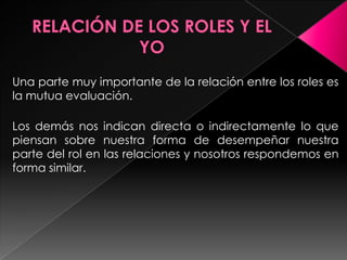 Una parte muy importante de la relación entre los roles es
la mutua evaluación.

Los demás nos indican directa o indirectamente lo que
piensan sobre nuestra forma de desempeñar nuestra
parte del rol en las relaciones y nosotros respondemos en
forma similar.
 
