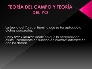 La teoría del Yo es el termino que se ha aplicado a
dichos conceptos.

Harry Stack Sullivan insiste en que la personalidad
existe únicamente en función de nuestras interacción
con los demás.
 