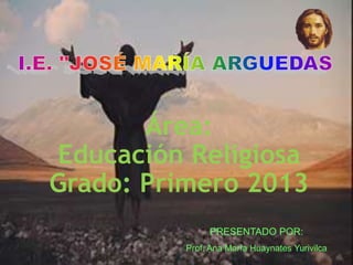 Área:
Educación Religiosa
Grado: Primero 2013
PRESENTADO POR:
Prof. Ana María Huaynates Yurivilca
 