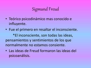 Sigmund Freud 
• Teórico psicodinámico mas conocido e 
influyente. 
• Fue el primero en resaltar el inconsciente. 
*El inconsciente, son todas las ideas, 
pensamientos y sentimientos de los que 
normalmente no estamos consiente. 
• Las ideas de Freud formaron las ideas del 
psicoanálisis. 
 