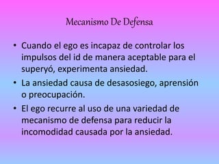 Mecanismo De Defensa 
• Cuando el ego es incapaz de controlar los 
impulsos del id de manera aceptable para el 
superyó, experimenta ansiedad. 
• La ansiedad causa de desasosiego, aprensión 
o preocupación. 
• El ego recurre al uso de una variedad de 
mecanismo de defensa para reducir la 
incomodidad causada por la ansiedad. 
 