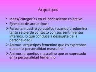 Arquetipos 
• Ideas/ categorías en el inconsciente colectivo. 
• Ejemplos de arquetipos: 
Persona: nuestro yo publico (cuando predomina 
tanto se pierde contacto con sus sentimientos 
internos, lo que conduce a desajuste de la 
personalidad) 
Animas: arquetipos femenino que es expresado 
que en la personalidad masculina 
Animus: arquetipo masculino que es expresado 
en la personalidad femenino 
 