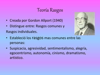 Teoría Rasgos 
• Creada por Gordon Allport (1940) 
• Distingue entre: Rasgos comunes y 
Rasgos individuales. 
• Estableció los rasgos mas comunes entre las 
personas: 
• Suspicacia, agresividad, sentimentalismo, alegría, 
egocentrismo, autonomía, cinismo, dramatismo, 
artístico. 
 
