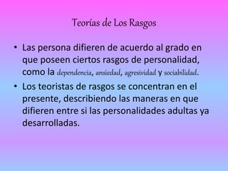 Teorías de Los Rasgos 
• Las persona difieren de acuerdo al grado en 
que poseen ciertos rasgos de personalidad, 
como la dependencia, ansiedad, agresividad y sociabilidad. 
• Los teoristas de rasgos se concentran en el 
presente, describiendo las maneras en que 
difieren entre si las personalidades adultas ya 
desarrolladas. 
 