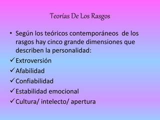Teorías De Los Rasgos 
• Según los teóricos contemporáneos de los 
rasgos hay cinco grande dimensiones que 
describen la personalidad: 
Extroversión 
Afabilidad 
Confiabilidad 
Estabilidad emocional 
Cultura/ intelecto/ apertura 
 