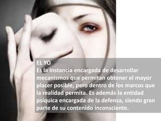 EL YO
Es la instancia encargada de desarrollar
mecanismos que permitan obtener el mayor
placer posible, pero dentro de los marcos que
la realidad permita. Es además la entidad
psíquica encargada de la defensa, siendo gran
parte de su contenido inconsciente.
 