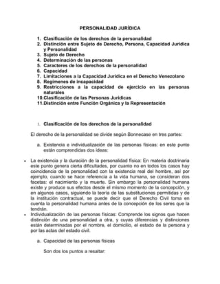 PERSONALIDAD JURÍDICA

       1. Clasificación de los derechos de la personalidad
       2. Distinción entre Sujeto de Derecho, Persona, Capacidad Jurídica
          y Personalidad
       3. Sujeto de Derecho
       4. Determinación de las personas
       5. Caracteres de los derechos de la personalidad
       6. Capacidad
       7. Limitaciones a la Capacidad Jurídica en el Derecho Venezolano
       8. Regímenes de incapacidad
       9. Restricciones a la capacidad de ejercicio en las personas
          naturales
       10.Clasificación de las Personas Jurídicas
       11.Distinción entre Función Orgánica y la Representación



       1. Clasificación de los derechos de la personalidad

    El derecho de la personalidad se divide según Bonnecase en tres partes:

       a. Existencia e individualización de las personas físicas: en este punto
          están comprendidas dos ideas:

•   La existencia y la duración de la personalidad física: En materia doctrinaria
    este punto genera cierta dificultades, por cuanto no en todos los casos hay
    coincidencia de la personalidad con la existencia real del hombre, así por
    ejemplo, cuando se hace referencia a la vida humana, se consideran dos
    facetas: el nacimiento y la muerte. Sin embargo la personalidad humana
    existe y produce sus efectos desde el mismo momento de la concepción, y
    en algunos casos, siguiendo la teoría de las substituciones permitidas y de
    la institución contractual, se puede decir que el Derecho Civil toma en
    cuenta la personalidad humana antes de la concepción de los seres que la
    tendrán.
•   Individualización de las personas físicas: Comprende los signos que hacen
    distinción de una personalidad a otra, y cuyas diferencias y distinciones
    están determinadas por el nombre, el domicilio, el estado de la persona y
    por las actas del estado civil.

       a. Capacidad de las personas físicas

          Son dos los puntos a resaltar:
 