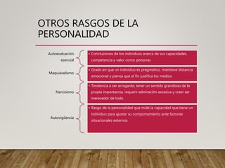 OTROS RASGOS DE LA
PERSONALIDAD
Autoevaluación
esencial
• Conclusiones de los individuos acerca de sus capacidades,
competencia y valor como personas
Maquiavelismo
• Grado en que un individuo es pragmático, mantiene distancia
emocional y piensa que el fin justifica los medios
Narcisismo
• Tendencia a ser arrogante, tener un sentido grandioso de la
propia importancia, requerir admiración excesiva y creer ser
merecedor de todo
Autovigilancia
• Rasgo de la personalidad que mide la capacidad que tiene un
individuo para ajustar su comportamiento ante factores
situacionales externos
 