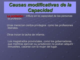 La profesión .-   Influía en la capacidad de las personas  la profesión. Unas merecían ciertos privilegios  como las profesiones liberales. Otras traían la tacha de infamia.  Los magistrados provinciales, como los gobernadores, que mientras ejercían su jurisdicción no podían adquirir inmuebles, casarse con la mujer del lugar.  Causas modificativas de la Capacidad 